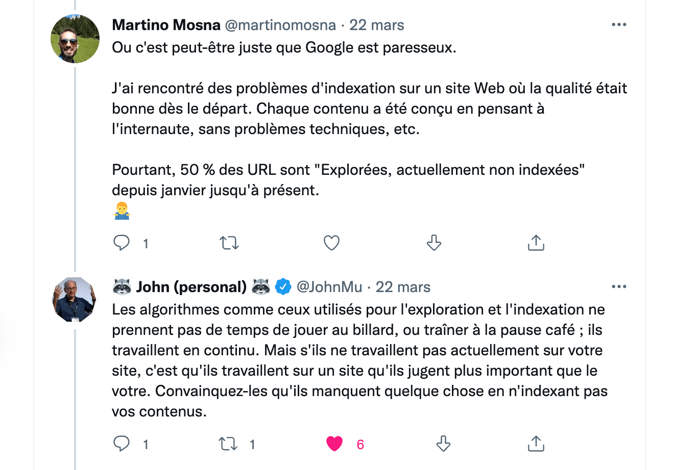 Un référenceur SEO sur Twitter : Ou c'est peut-être juste que Google est paresseux. J'ai rencontré des problèmes d'indexation sur un site Web où la qualité était bonne dès le départ. Chaque contenu a été conçu en pensant à l'internaute, sans problèmes techniques, etc. Pourtant, 50 % des URL sont Explorées, actuellement non indexées depuis janvier jusqu'à présent." Réponse de John Mueller (Google) le 22 mars sur Twitter : Les algorithmes comme ceux utilisés pour l'exploration et l'indexation ne prennent pas de temps de jouer au billard, ou traîner à la pause café ; ils travaillent en continu. Mais s'ils ne travaillent pas actuellement sur votre site, c'est qu'ils travaillent sur un site qu'ils jugent plus important que le votre. Convainquez-les qu'ils manquent quelque chose en n'indexant pas vos contenus.